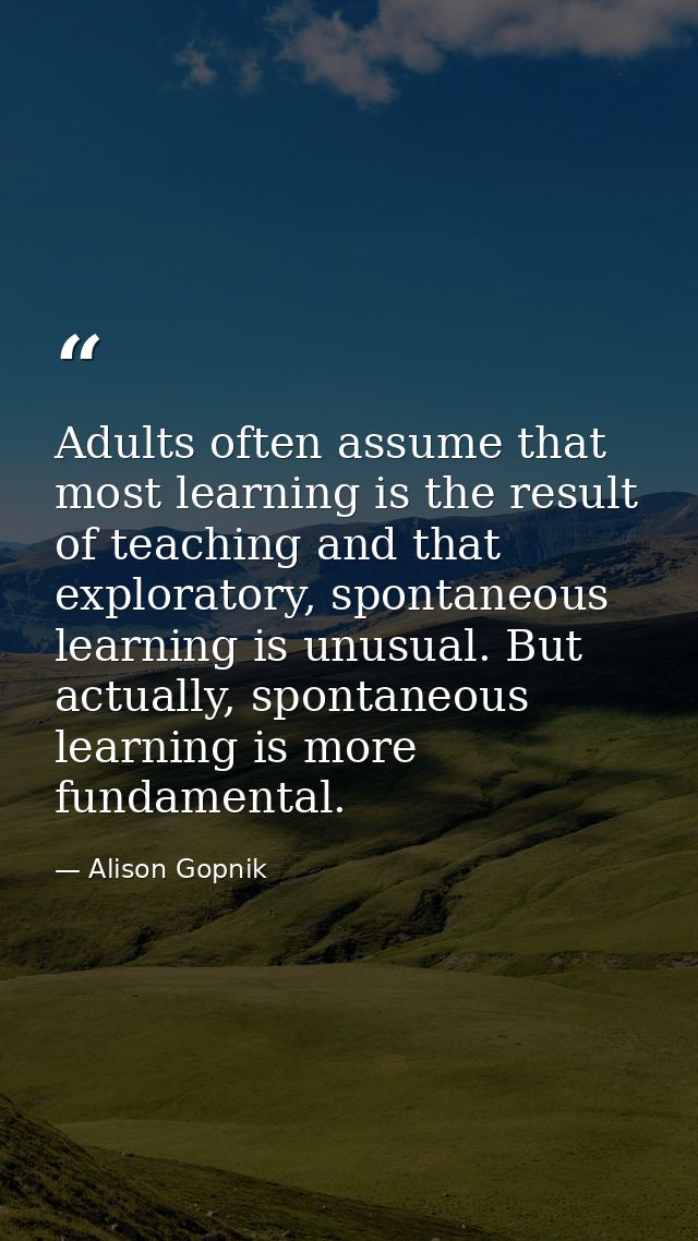 Adults often assume that most learning is the result of teaching and that exploratory, spontaneous learning is unusual.  — Alison Gopnik