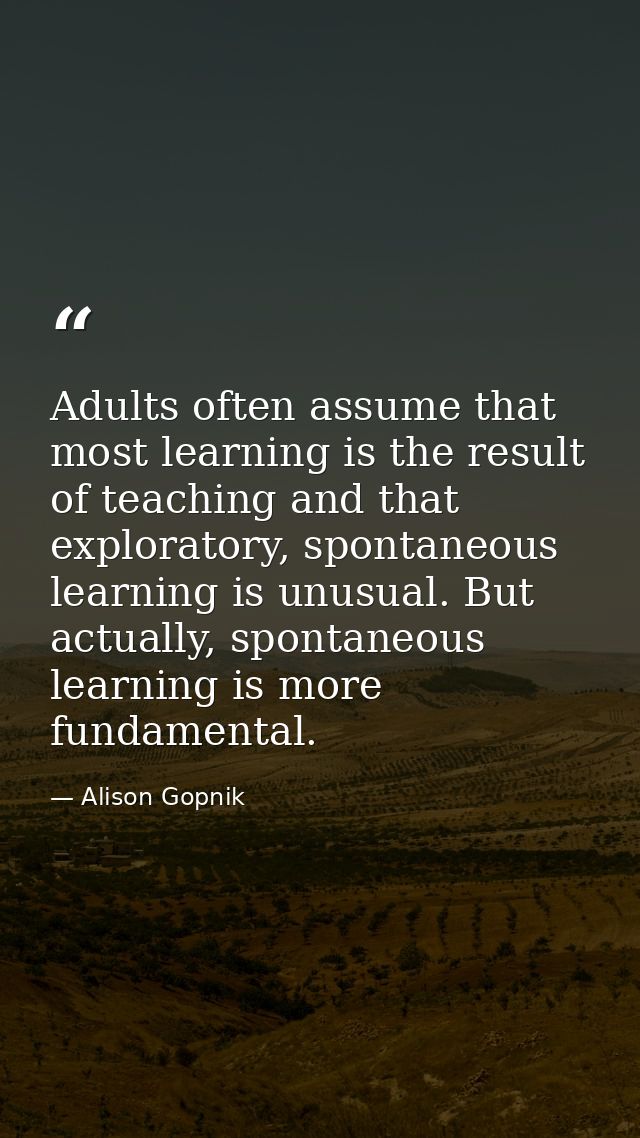 Adults often assume that most learning is the result of teaching and that exploratory, spontaneous learning is unusual.  — Alison Gopnik