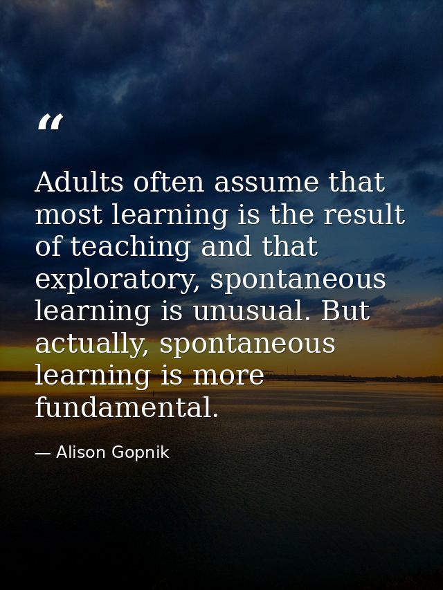 Adults often assume that most learning is the result of teaching and that exploratory, spontaneous learning is unusual.  — Alison Gopnik