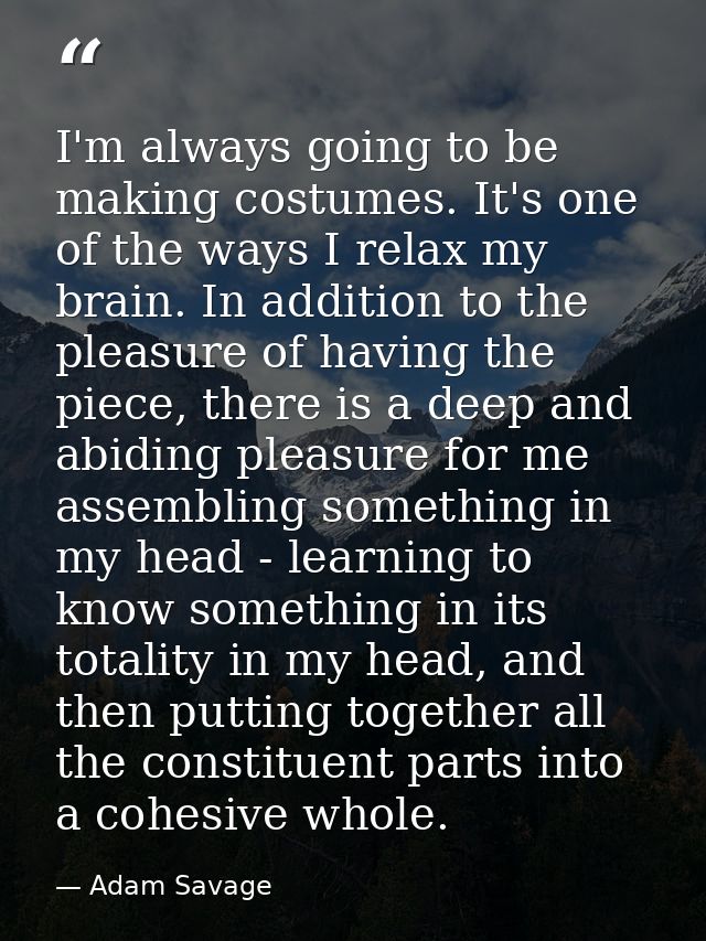 I'm always going to be making costumes. It's one of the ways I relax my brain. In addition to the pleasure of having the — Adam Savage