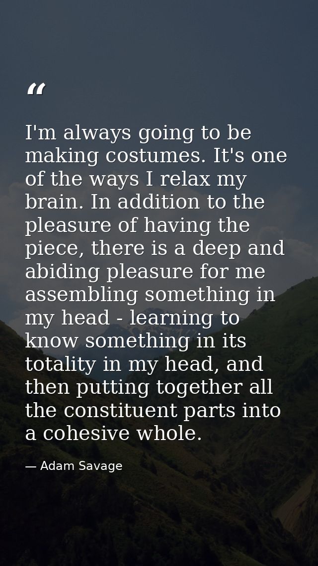 I'm always going to be making costumes. It's one of the ways I relax my brain. In addition to the pleasure of having the — Adam Savage