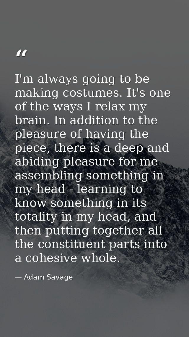 I'm always going to be making costumes. It's one of the ways I relax my brain. In addition to the pleasure of having the — Adam Savage
