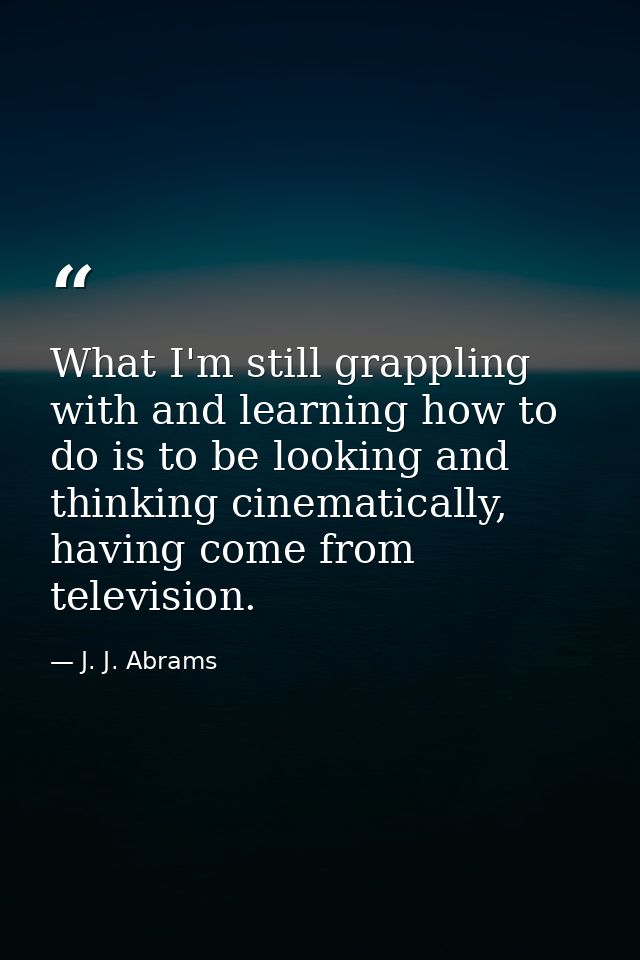 What I'm still grappling with and learning how to do is to be looking and thinking cinematically, having come from telev — J. J. Abrams