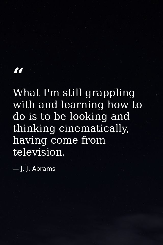 What I'm still grappling with and learning how to do is to be looking and thinking cinematically, having come from telev — J. J. Abrams