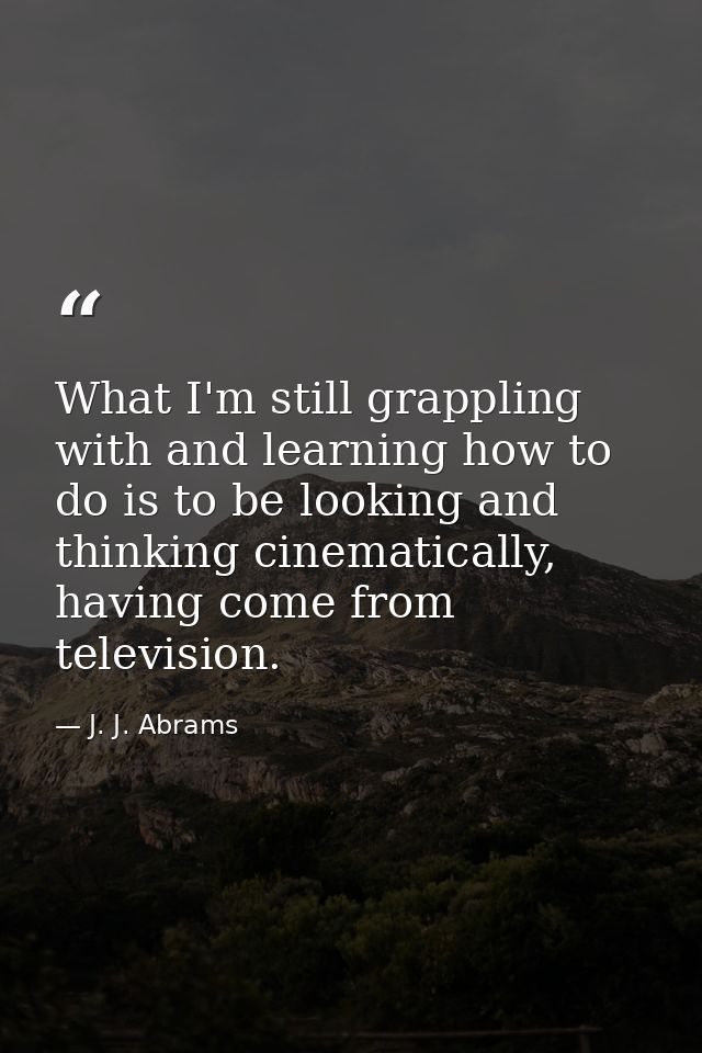 What I'm still grappling with and learning how to do is to be looking and thinking cinematically, having come from telev — J. J. Abrams
