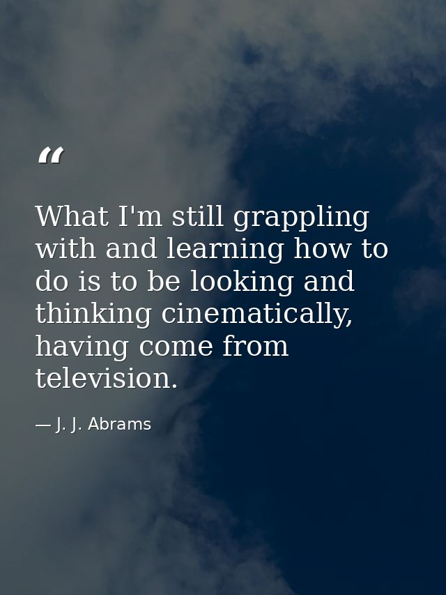 What I'm still grappling with and learning how to do is to be looking and thinking cinematically, having come from telev — J. J. Abrams