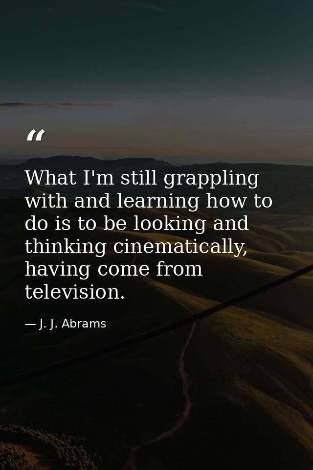 What I'm still grappling with and learning how to do is to be looking and thinking cinematically, having come from telev — J. J. Abrams