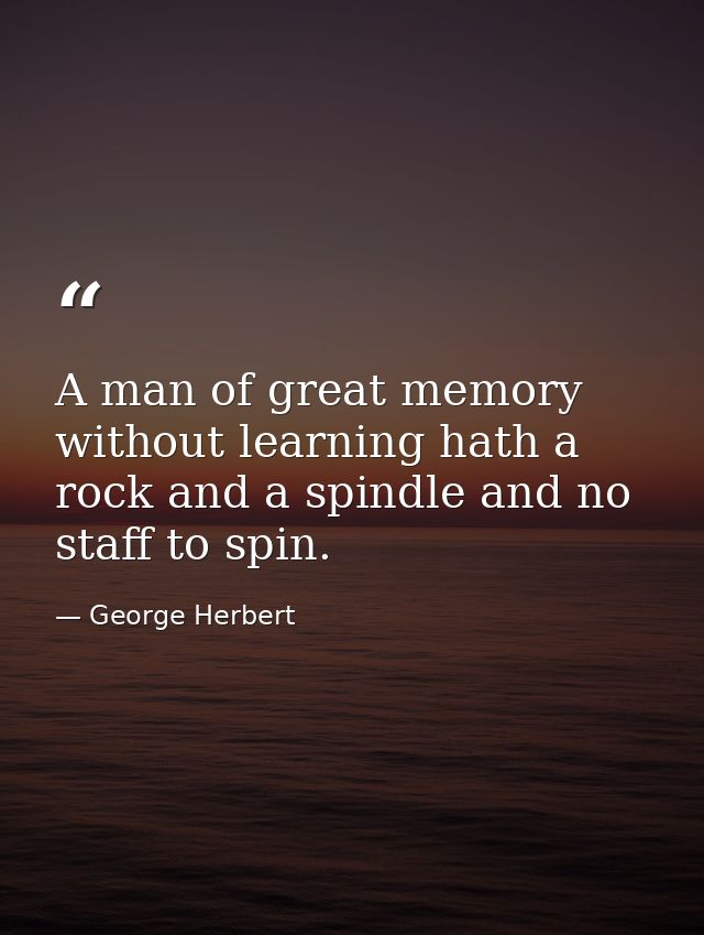 A man of great memory without learning hath a rock and a spindle and no staff to spin. — George Herbert