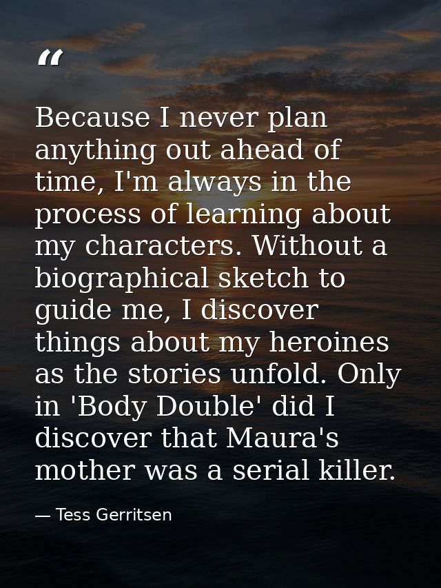 Because I never plan anything out ahead of time, I'm always in the process of learning about my characters. Without a bi — Tess Gerritsen