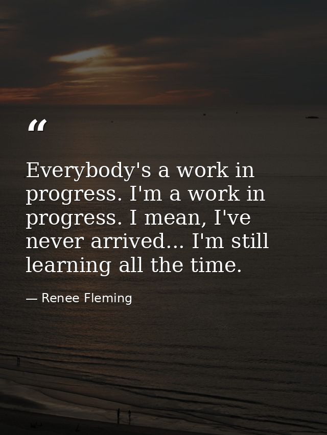 Everybody's a work in progress. I'm a work in progress. I mean, I've never arrived... I'm still learning all the time. — Renee Fleming