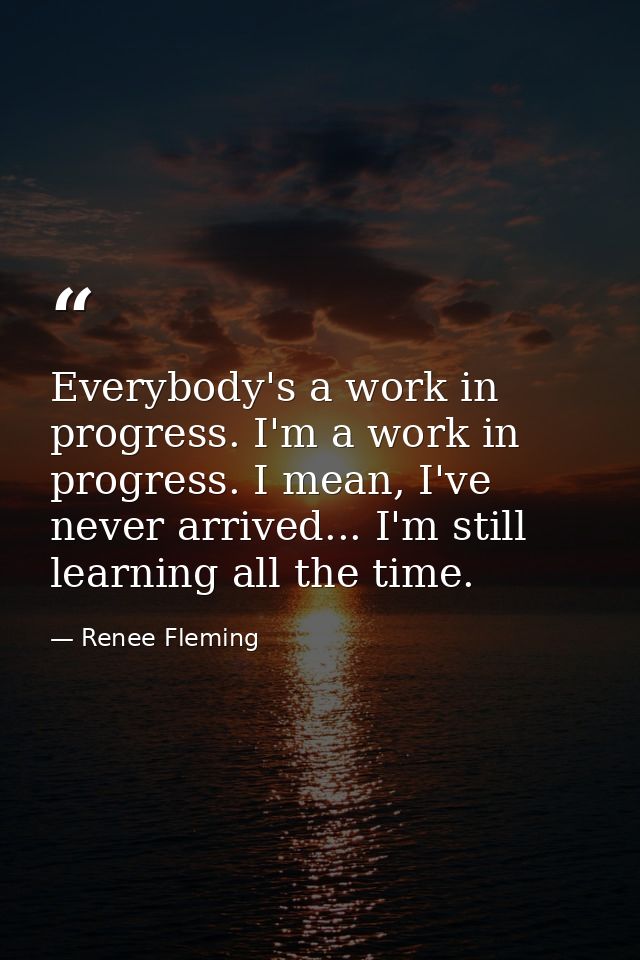 Everybody's a work in progress. I'm a work in progress. I mean, I've never arrived... I'm still learning all the time. — Renee Fleming