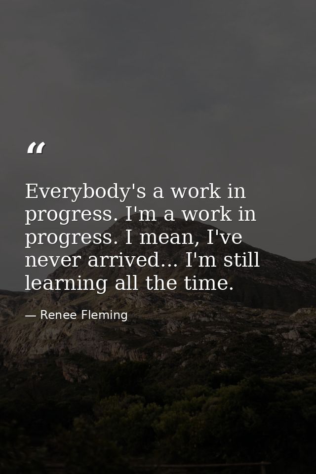 Everybody's a work in progress. I'm a work in progress. I mean, I've never arrived... I'm still learning all the time. — Renee Fleming
