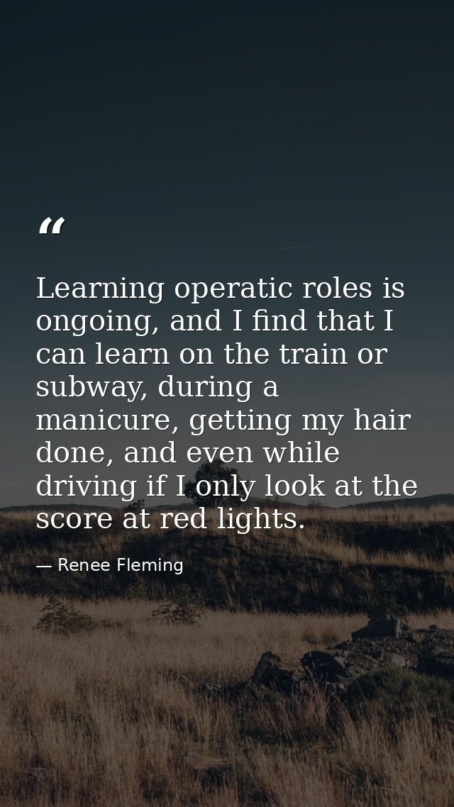 Learning operatic roles is ongoing, and I find that I can learn on the train or subway, during a manicure, getting my ha — Renee Fleming