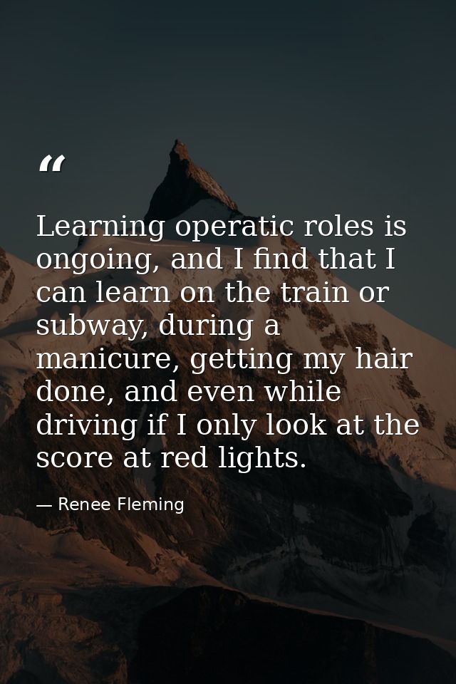 Learning operatic roles is ongoing, and I find that I can learn on the train or subway, during a manicure, getting my ha — Renee Fleming