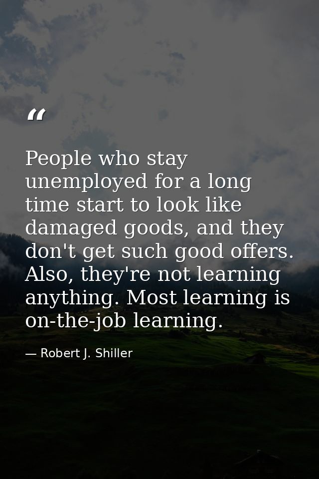 People who stay unemployed for a long time start to look like damaged goods, and they don't get such good offers. Also,  — Robert J. Shiller