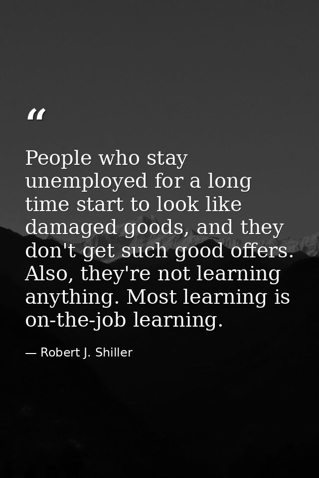 People who stay unemployed for a long time start to look like damaged goods, and they don't get such good offers. Also,  — Robert J. Shiller