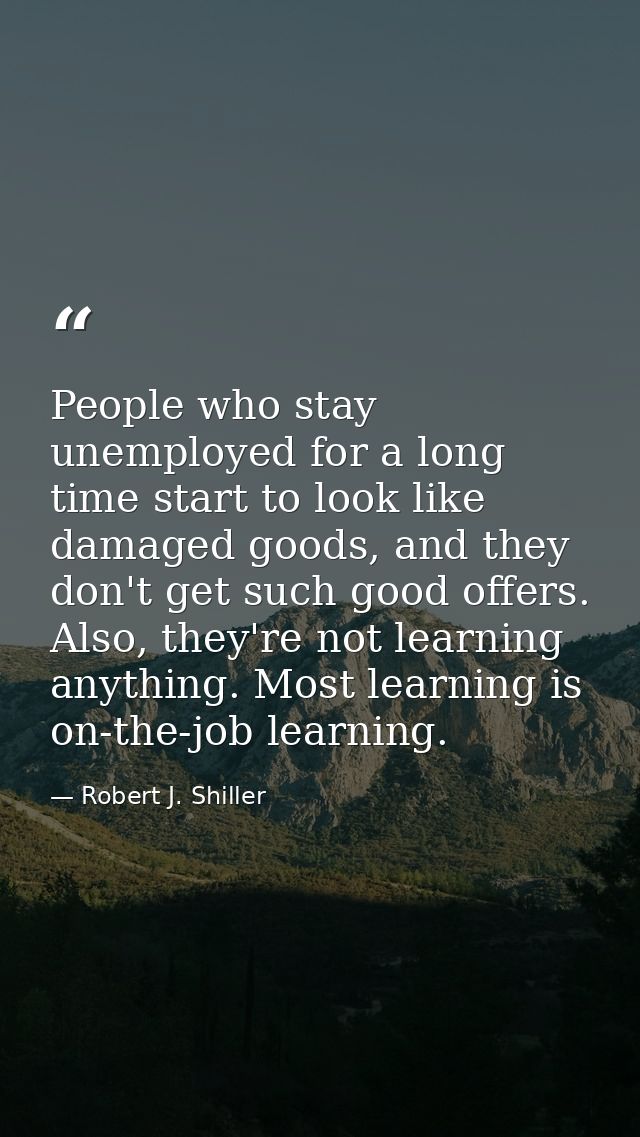 People who stay unemployed for a long time start to look like damaged goods, and they don't get such good offers. Also,  — Robert J. Shiller