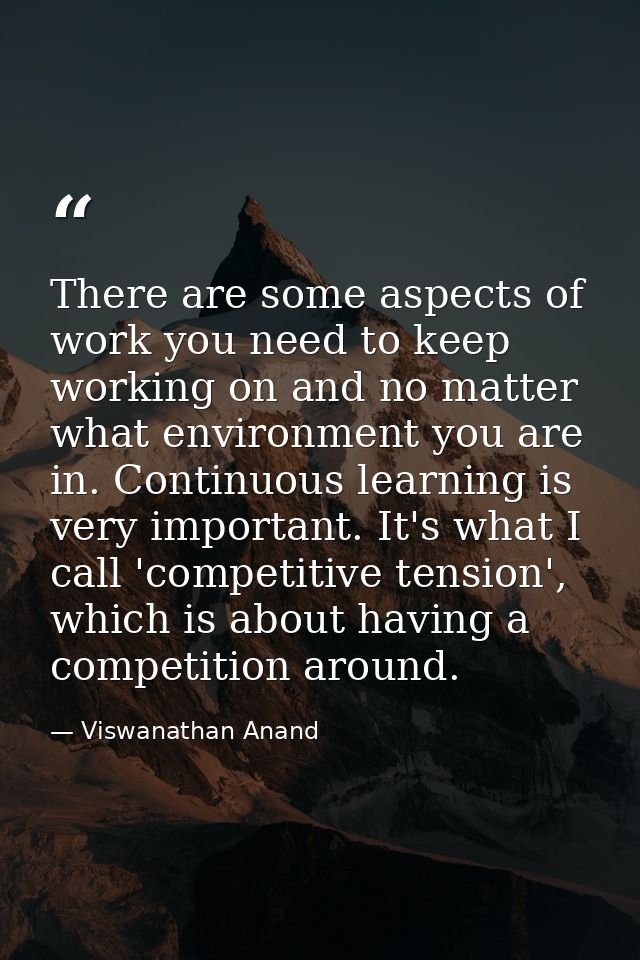 There are some aspects of work you need to keep working on and no matter what environment you are in. Continuous learnin — Viswanathan Anand