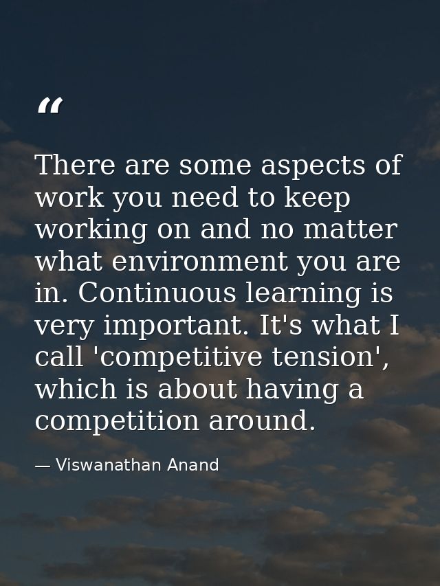 There are some aspects of work you need to keep working on and no matter what environment you are in. Continuous learnin — Viswanathan Anand