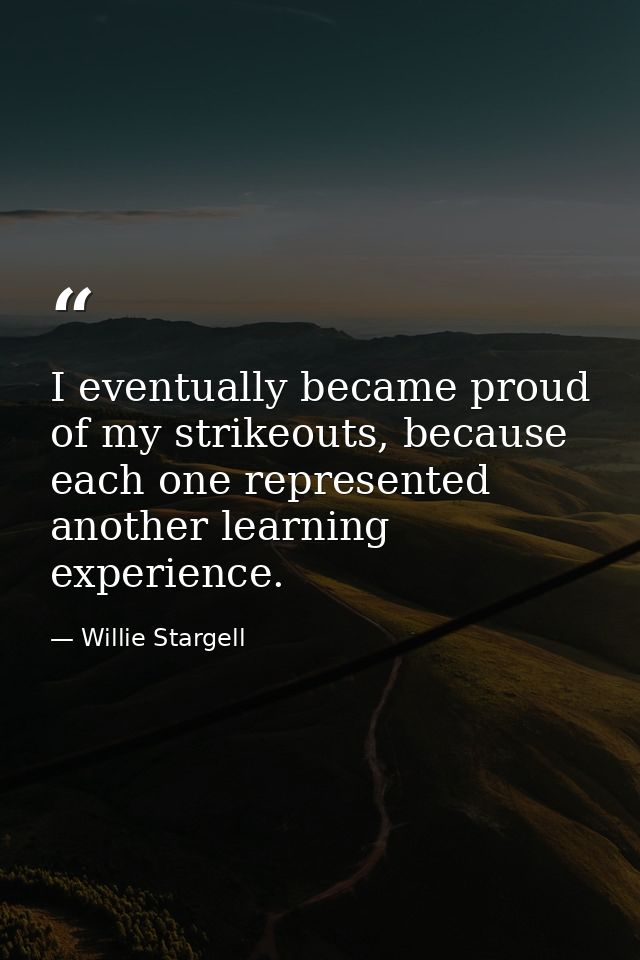 I eventually became proud of my strikeouts, because each one represented another learning experience. — Willie Stargell