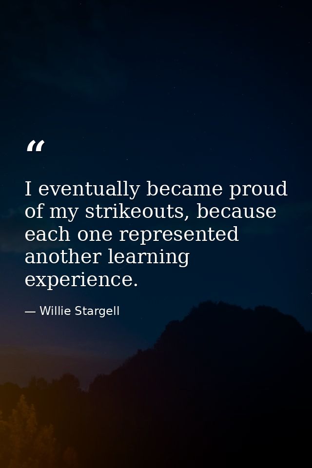 I eventually became proud of my strikeouts, because each one represented another learning experience. — Willie Stargell