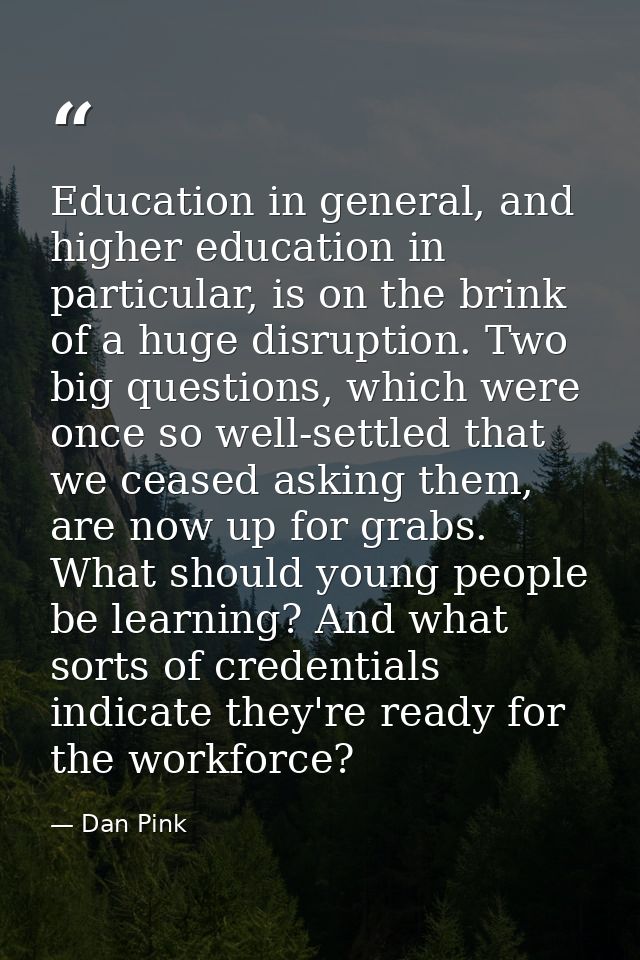 Education in general, and higher education in particular, is on the brink of a huge disruption. Two big questions, which — Dan Pink