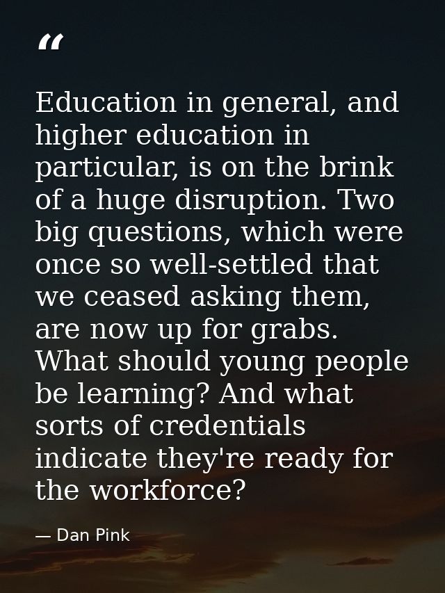 Education in general, and higher education in particular, is on the brink of a huge disruption. Two big questions, which — Dan Pink