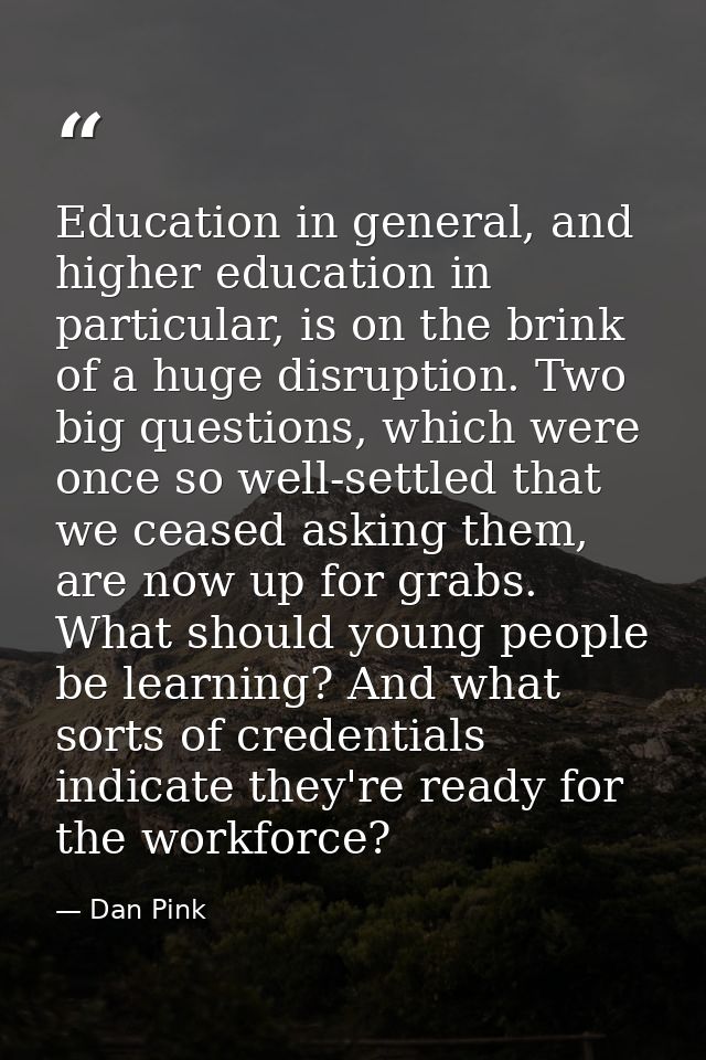 Education in general, and higher education in particular, is on the brink of a huge disruption. Two big questions, which — Dan Pink
