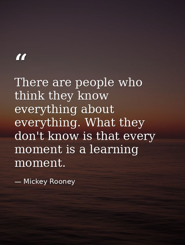 There are people who think they know everything about everything. What they don't know is that every moment is a learnin — Mickey Rooney