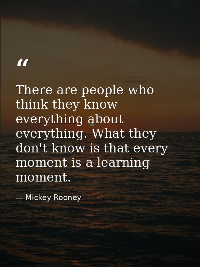 There are people who think they know everything about everything. What they don't know is that every moment is a learnin — Mickey Rooney