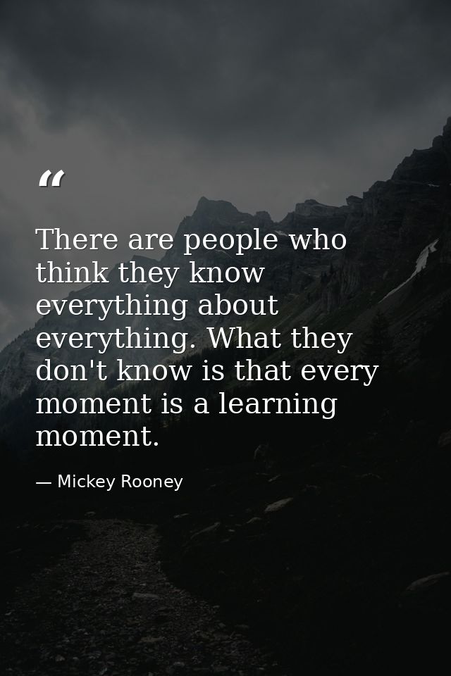 There are people who think they know everything about everything. What they don't know is that every moment is a learnin — Mickey Rooney