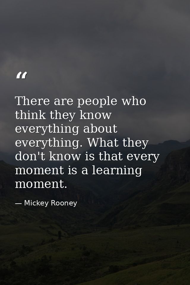 There are people who think they know everything about everything. What they don't know is that every moment is a learnin — Mickey Rooney