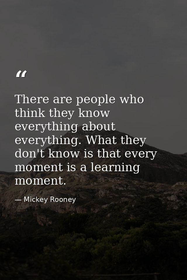 There are people who think they know everything about everything. What they don't know is that every moment is a learnin — Mickey Rooney