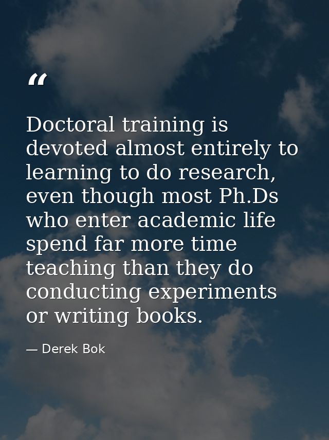 Doctoral training is devoted almost entirely to learning to do research, even though most Ph.Ds who enter academic life  — Derek Bok