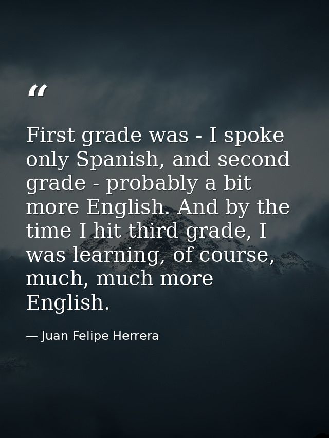 First grade was - I spoke only Spanish, and second grade - probably a bit more English. And by the time I hit third grad — Juan Felipe Herrera