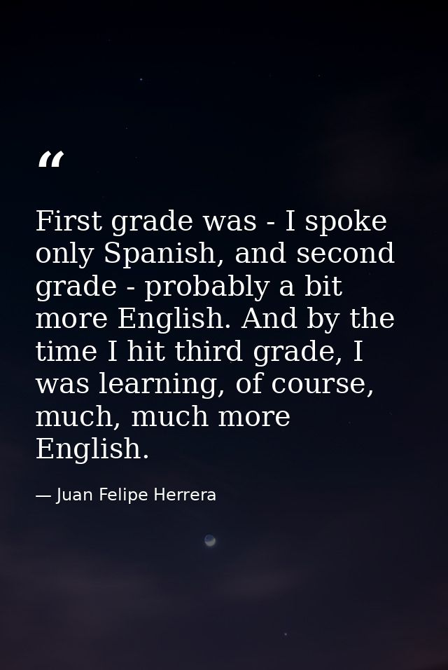 First grade was - I spoke only Spanish, and second grade - probably a bit more English. And by the time I hit third grad — Juan Felipe Herrera