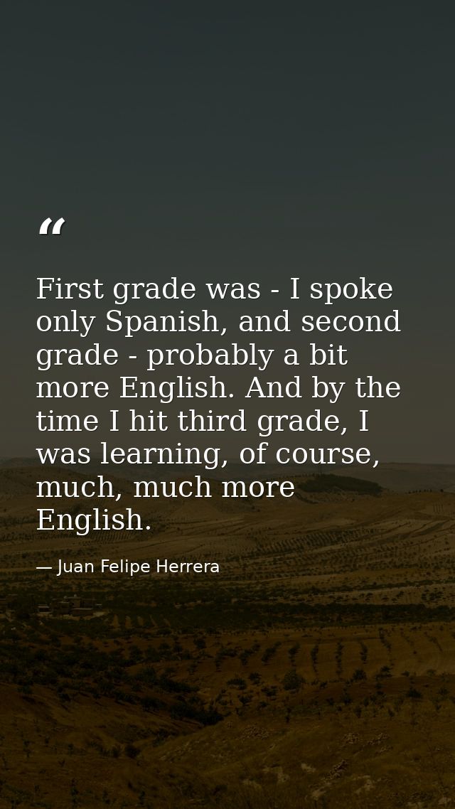 First grade was - I spoke only Spanish, and second grade - probably a bit more English. And by the time I hit third grad — Juan Felipe Herrera