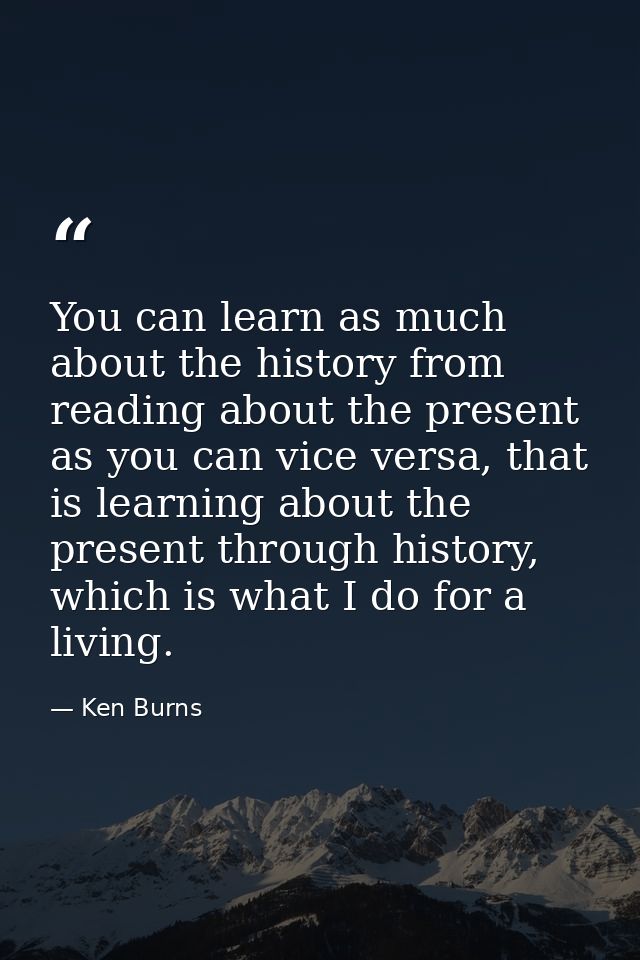 You can learn as much about the history from reading about the present as you can vice versa, that is learning about the — Ken Burns