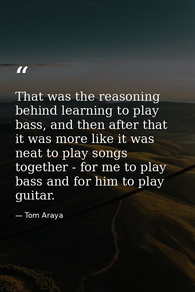 That was the reasoning behind learning to play bass, and then after that it was more like it was neat to play songs toge — Tom Araya