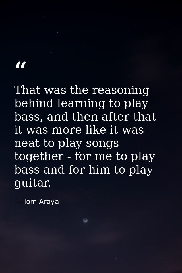 That was the reasoning behind learning to play bass, and then after that it was more like it was neat to play songs toge — Tom Araya