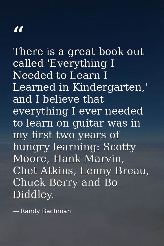 There is a great book out called 'Everything I Needed to Learn I Learned in Kindergarten,' and I believe that everything — Randy Bachman