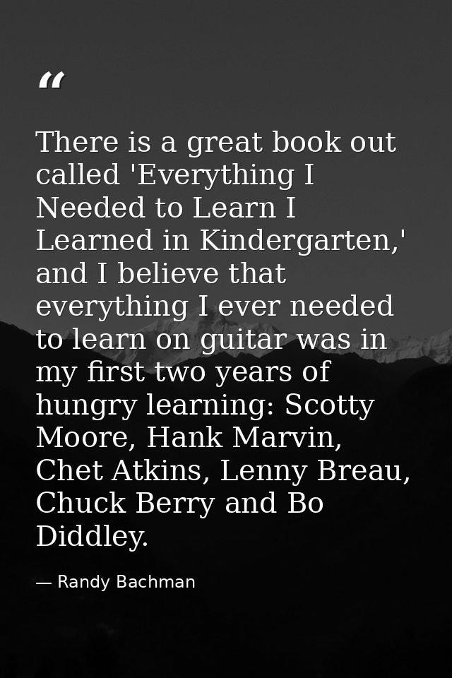 There is a great book out called 'Everything I Needed to Learn I Learned in Kindergarten,' and I believe that everything — Randy Bachman