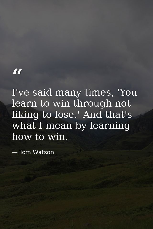 I've said many times, 'You learn to win through not liking to lose.' And that's what I mean by learning how to win. — Tom Watson