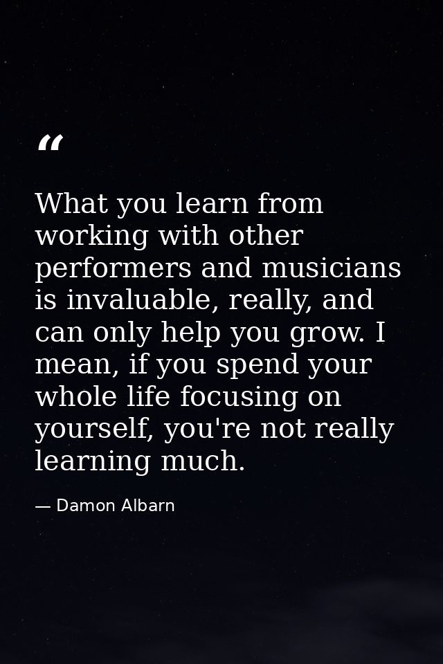 What you learn from working with other performers and musicians is invaluable, really, and can only help you grow. I mea — Damon Albarn