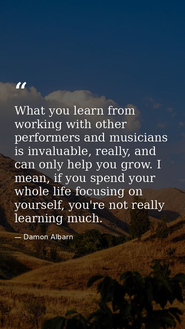 What you learn from working with other performers and musicians is invaluable, really, and can only help you grow. I mea — Damon Albarn