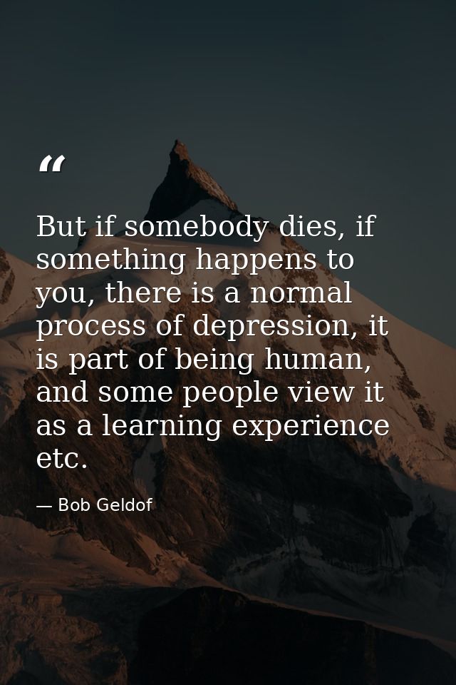 But if somebody dies, if something happens to you, there is a normal process of depression, it is part of being human, a — Bob Geldof