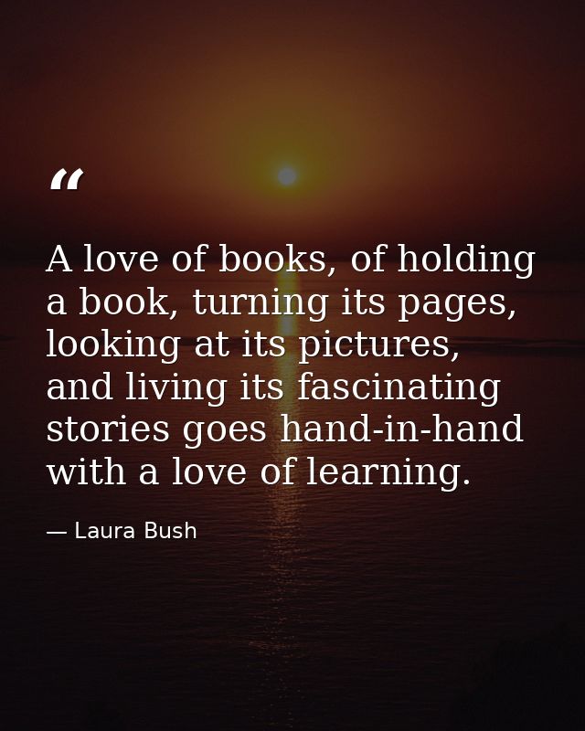 A love of books, of holding a book, turning its pages, looking at its pictures, and living its fascinating stories goes  — Laura Bush