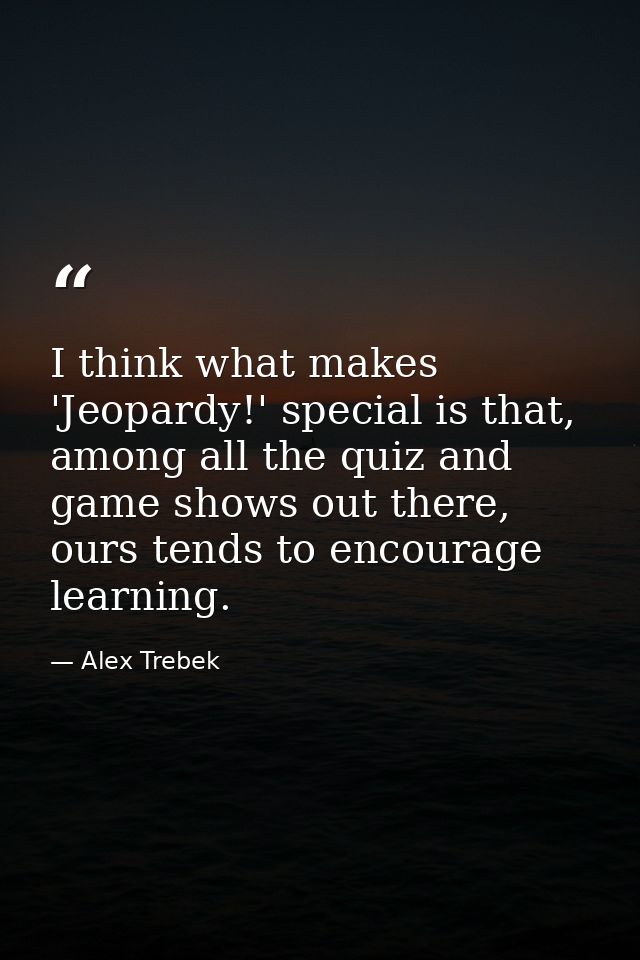 I think what makes 'Jeopardy!' special is that, among all the quiz and game shows out there, ours tends to encourage lea — Alex Trebek