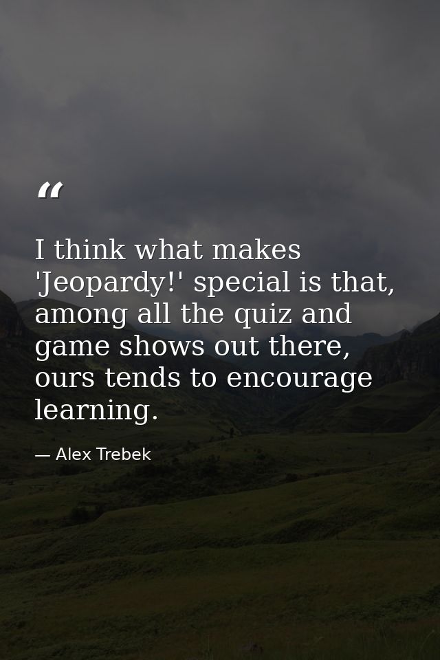I think what makes 'Jeopardy!' special is that, among all the quiz and game shows out there, ours tends to encourage lea — Alex Trebek