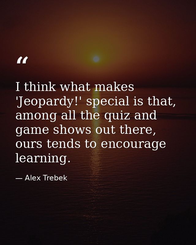 I think what makes 'Jeopardy!' special is that, among all the quiz and game shows out there, ours tends to encourage lea — Alex Trebek